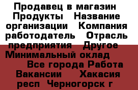 Продавец в магазин "Продукты › Название организации ­ Компания-работодатель › Отрасль предприятия ­ Другое › Минимальный оклад ­ 18 000 - Все города Работа » Вакансии   . Хакасия респ.,Черногорск г.